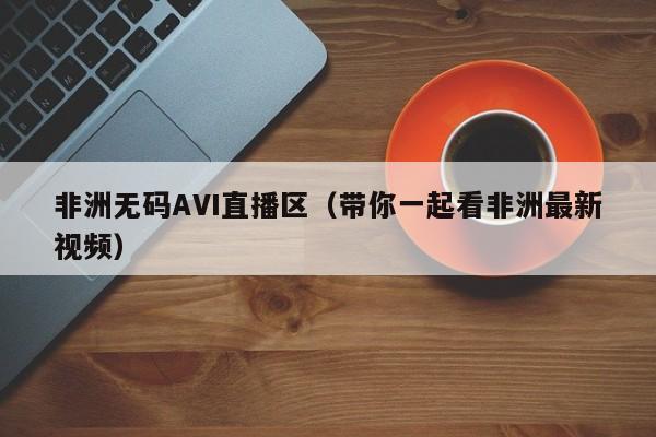 非洲无码AVI直播区(带你一起看非洲最新视频)