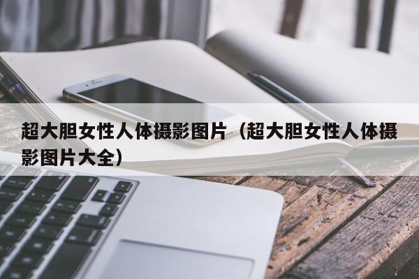 超大胆女性人体摄影图片(超大胆女性人体摄影图片大全)