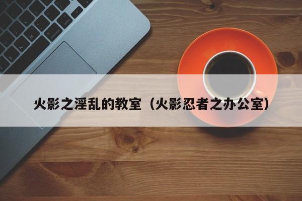 火影之淫乱的教室(火影忍者之办公室)
