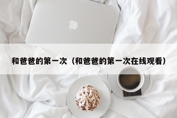 和爸爸的第一次(和爸爸的第一次在线观看)
