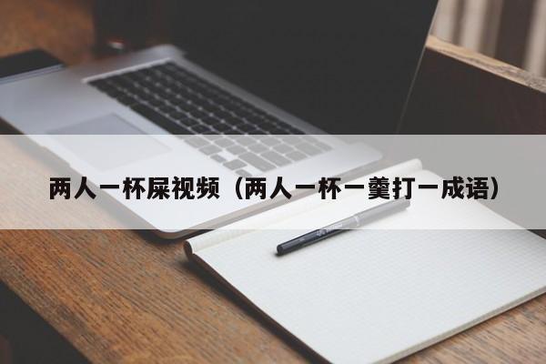 两人一杯屎视频(两人一杯一羹打一成语)