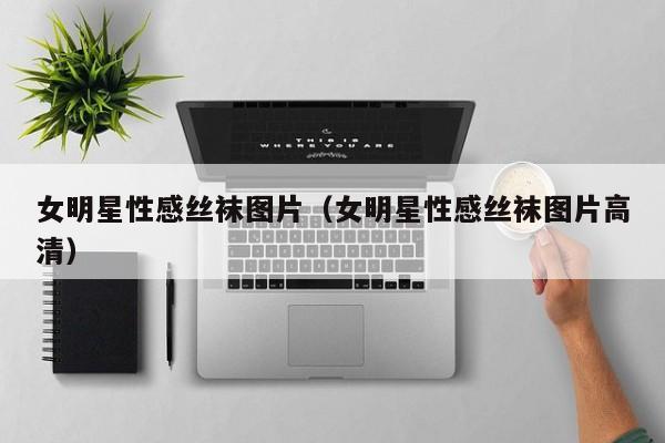 女明星性感丝袜图片(女明星性感丝袜图片高清)