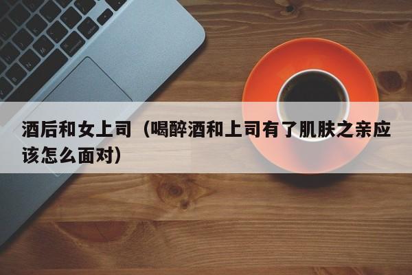 酒后和女上司(喝醉酒和上司有了肌肤之亲应该怎么面对)