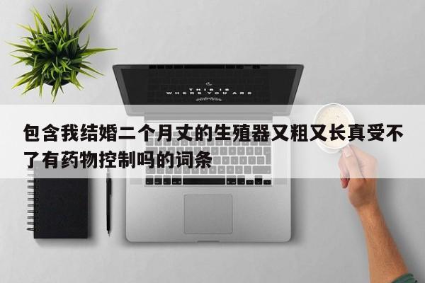 包含我结婚二个月丈的生殖器又粗又长真受不了有药物控制吗的词条