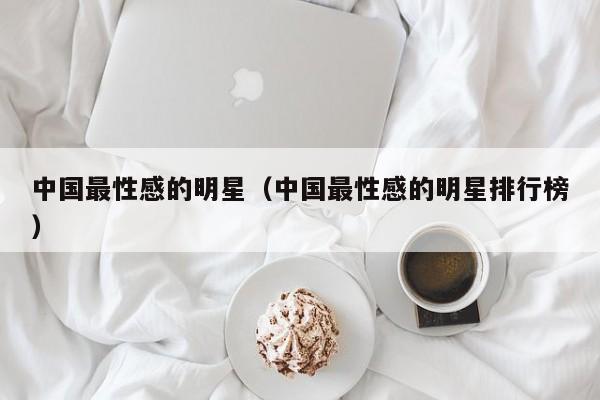 中国最性感的明星(中国最性感的明星排行榜)