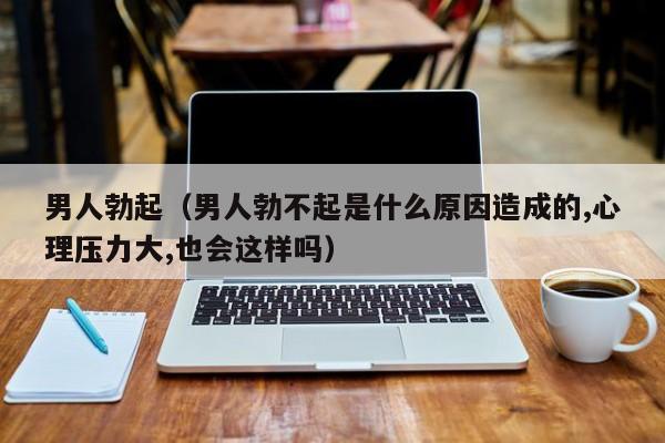 男人勃起(男人勃不起是什么原因造成的,心理压力大,也会这样吗)