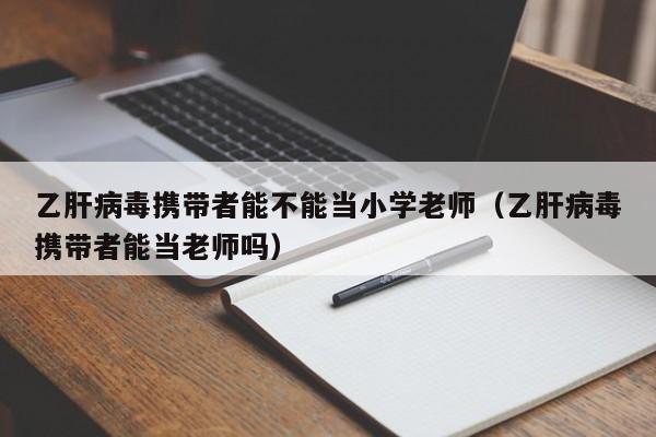 乙肝病毒携带者能不能当小学老师(乙肝病毒携带者能当老师吗)