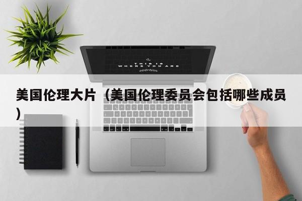 美国伦理大片(美国伦理委员会包括哪些成员)