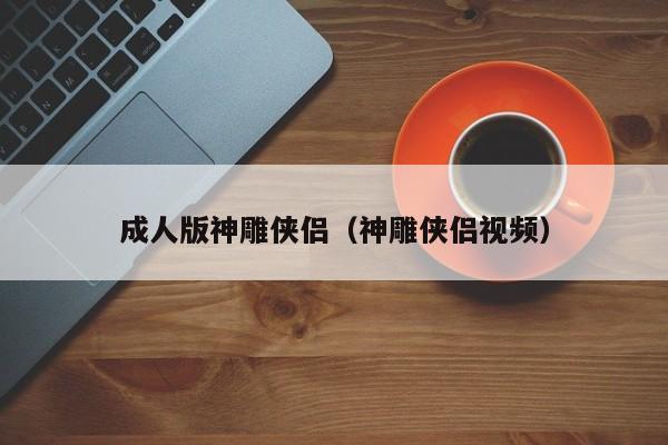 成人版神雕侠侣(神雕侠侣视频)