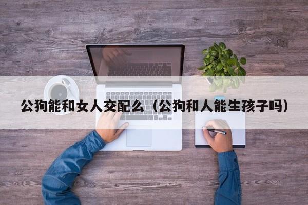 公狗能和女人交配么(公狗和人能生孩子吗)
