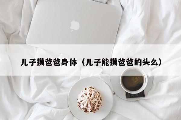 儿子摸爸爸身体(儿子能摸爸爸的头么)