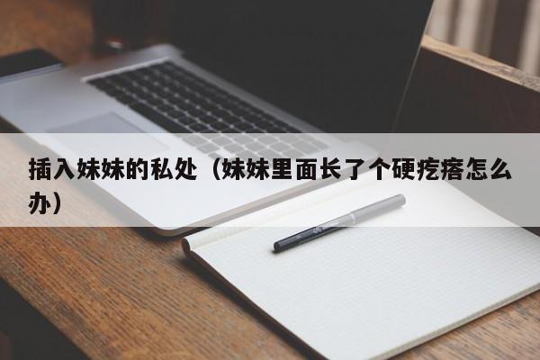 插入妹妹的私处(妹妹里面长了个硬疙瘩怎么办)