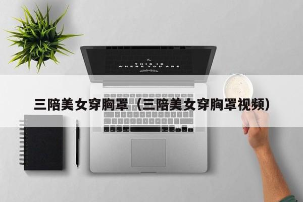 三陪美女穿胸罩(三陪美女穿胸罩视频)