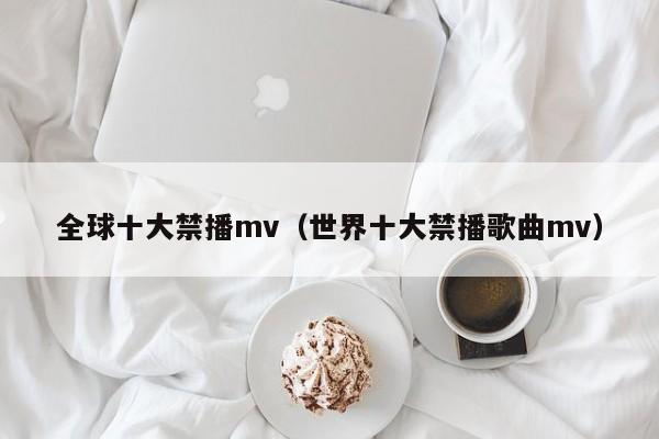 全球十大禁播mv(世界十大禁播歌曲mv)