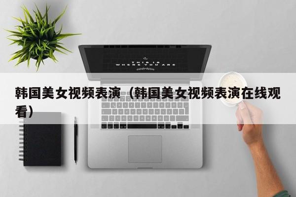 韩国美女视频表演(韩国美女视频表演在线观看)