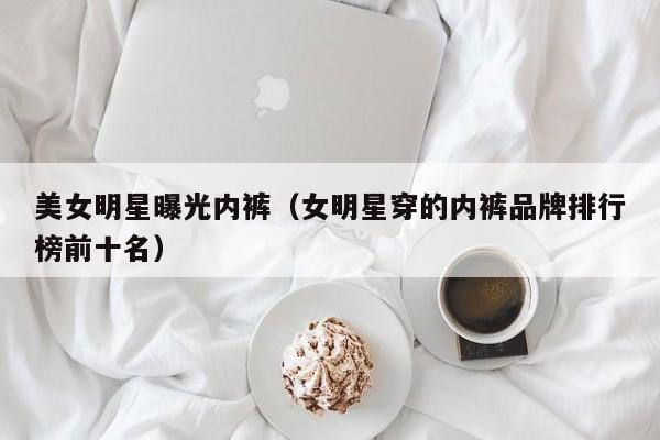 美女明星曝光内裤(女明星穿的内裤品牌排行榜前十名)
