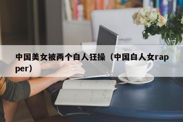中国美女被两个白人狂操(中国白人女rapper)