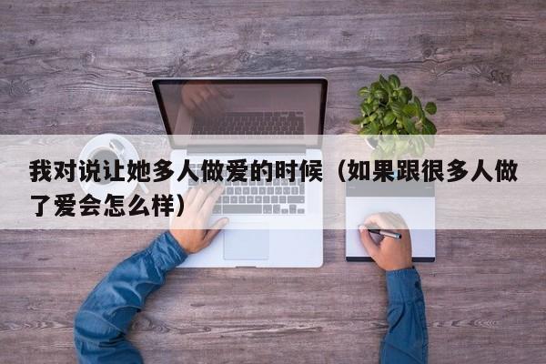 我对说让她多人做爱的时候(如果跟很多人做了爱会怎么样)