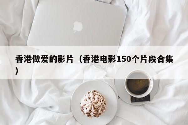 香港做爱的影片(香港电影150个片段合集)