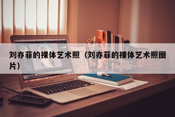 刘亦菲的裸体艺术照(刘亦菲的裸体艺术照图片)