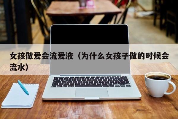 女孩做爱会流爱液(为什么女孩子做的时候会流水)