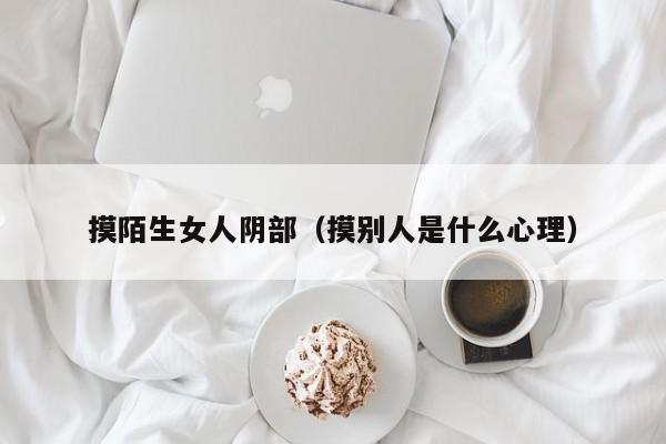 摸陌生女人阴部(摸别人是什么心理)