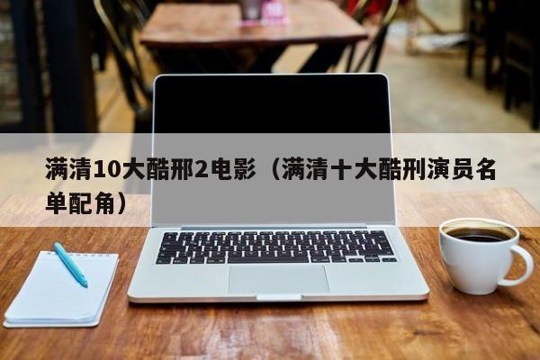 满清10大酷邢2电影(满清十大酷刑演员名单配角)
