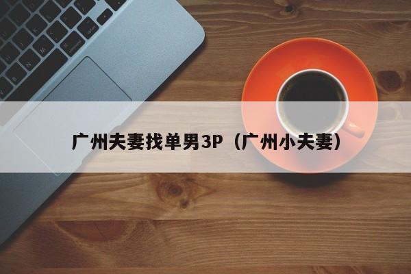 广州夫妻找单男3P(广州小夫妻)