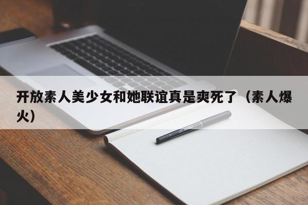 开放素人美少女和她联谊真是爽死了(素人爆火)