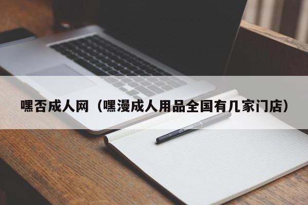 嘿否成人网(嘿漫成人用品全国有几家门店)