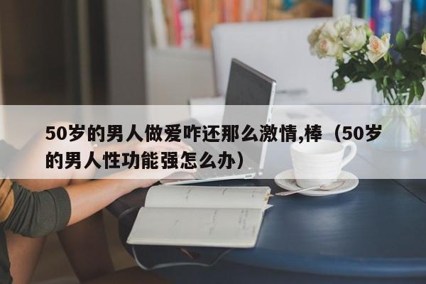 50岁的男人做爱咋还那么激情,棒(50岁的男人性功能强怎么办)