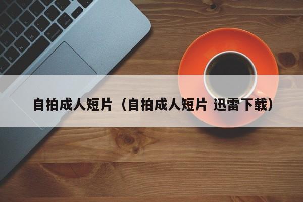 自拍成人短片(自拍成人短片 迅雷下载)