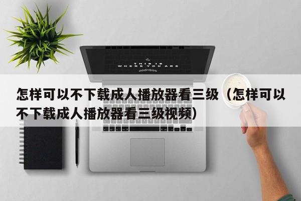 怎样可以不下载成人播放器看三级(怎样可以不下载成人播放器看三级视频)