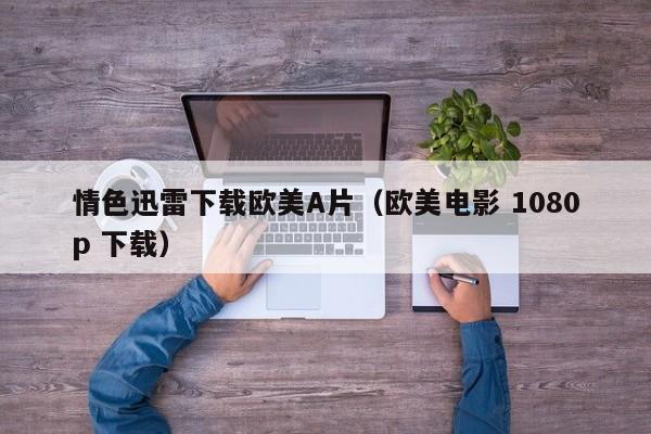 情色迅雷下载欧美A片(欧美电影 1080p 下载)