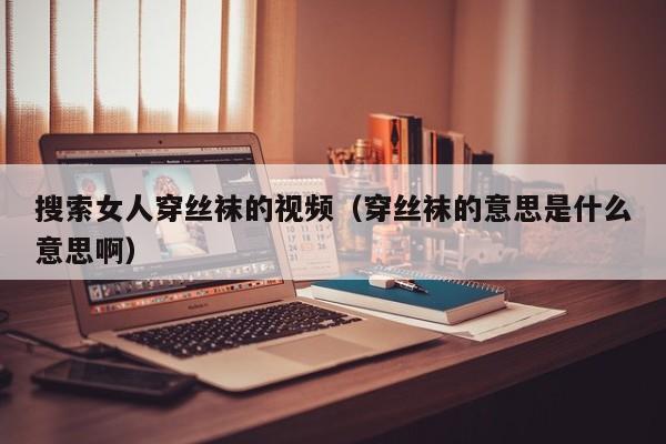 搜索女人穿丝袜的视频(穿丝袜的意思是什么意思啊)