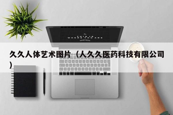 久久人体艺术图片(人久久医药科技有限公司)