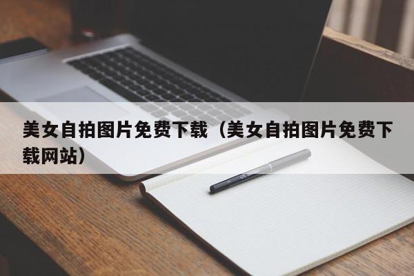 美女自拍图片免费下载(美女自拍图片免费下载网站)