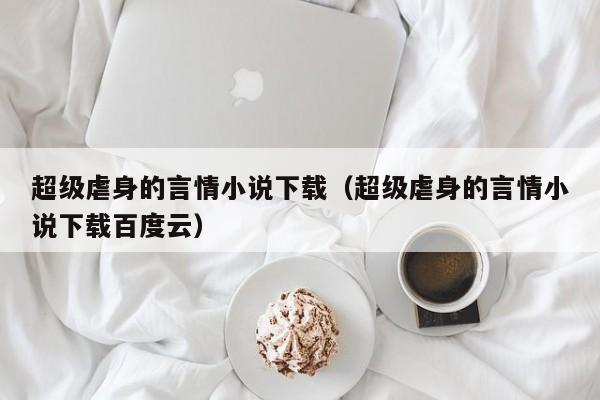 超级虐身的言情小说下载(超级虐身的言情小说下载百度云)