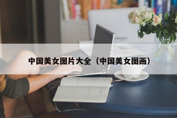 中国美女图片大全(中国美女图画)