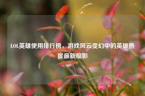 LOL英雄使用排行榜，游戏风云变幻中的英雄热度最新缩影