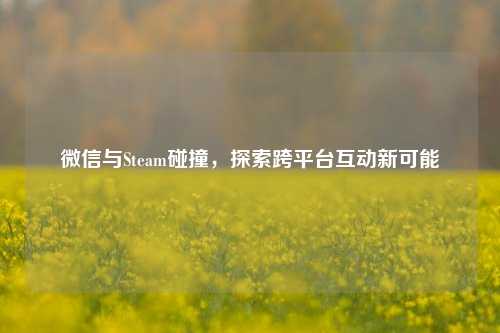 微信与Steam碰撞，探索跨平台互动新可能