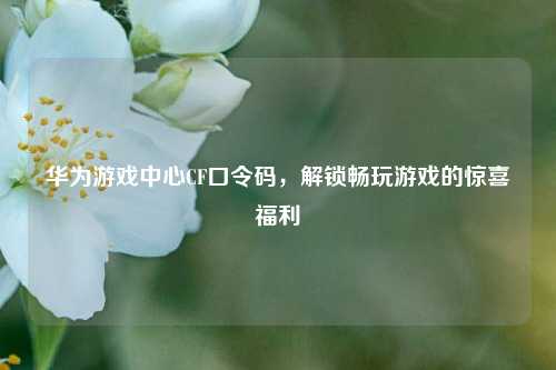 华为游戏中心CF口令码，解锁畅玩游戏的惊喜福利