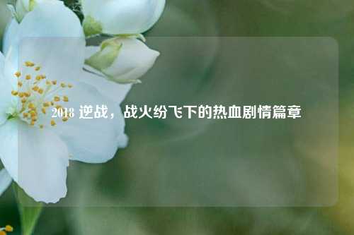 2018 逆战，战火纷飞下的热血剧情篇章