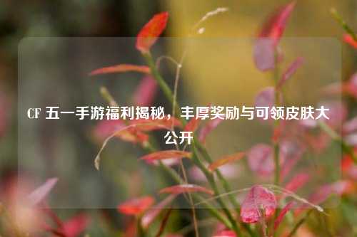 CF 五一手游福利揭秘，丰厚奖励与可领皮肤大公开